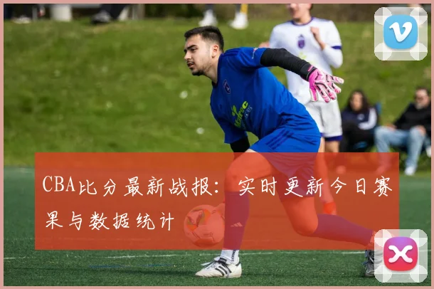 CBA比分最新战报:实时更新今日赛果与数据统计