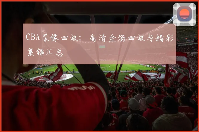 CBA录像回放:高清全场回放与精彩集锦汇总