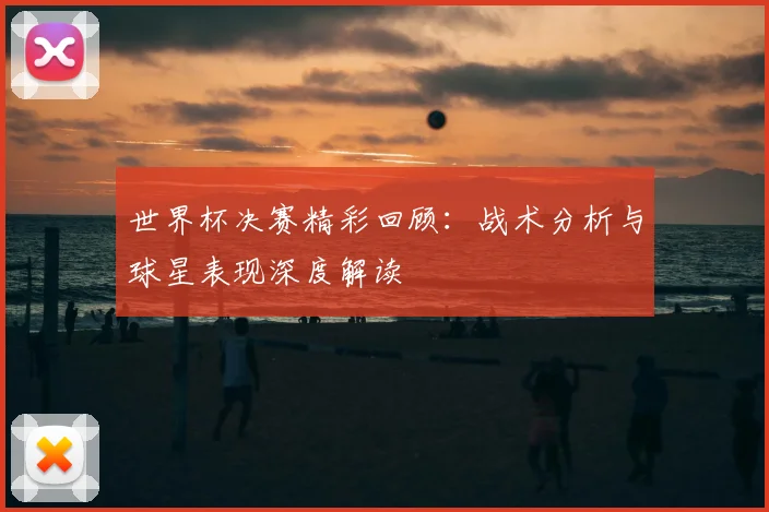 世界杯决赛精彩回顾：战术分析与球星表现深度解读