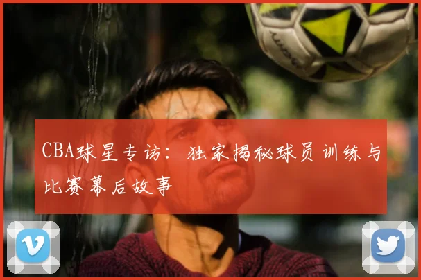 CBA球星专访:独家揭秘球员训练与比赛幕后故事