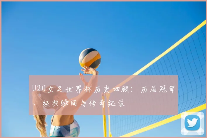 U20女足世界杯历史回顾：历届冠军、经典瞬间与传奇纪录
