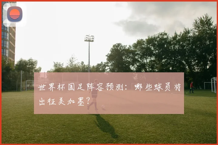 世界杯国足阵容预测：哪些球员将出征美加墨？