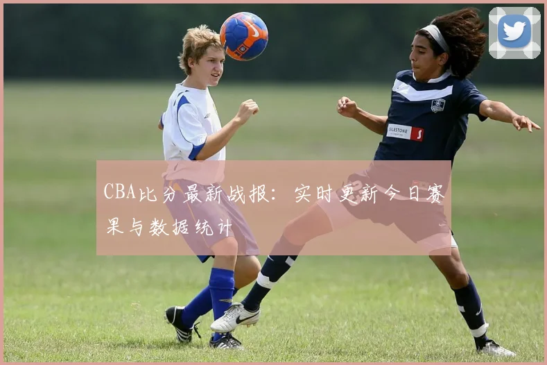 CBA比分最新战报：实时更新今日赛果与数据统计
